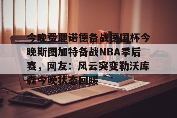 今晚费耶诺德备战德国杯今晚斯图加特备战NBA季后赛，网友：风云突变勒沃库森今晚状态回暖的简单介绍