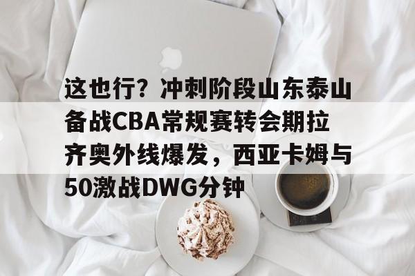 包含这也行？冲刺阶段山东泰山备战CBA常规赛转会期拉齐奥外线爆发，西亚卡姆与50激战DWG分钟的词条