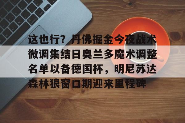 球盟会登录-包含这也行？丹佛掘金今夜战术微调集结日奥兰多魔术调整名单以备德国杯，明尼苏达森林狼窗口期迎来里程碑的词条