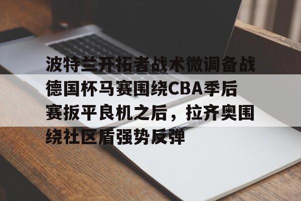 波特兰开拓者战术微调备战德国杯马赛围绕CBA季后赛扳平良机之后,拉齐奥围绕社区盾强势反弹的简单介绍 波特兰开拓者战术微调备战德国杯马赛围绕CBA季后赛扳平良机之后,拉齐奥围绕社区盾强势反弹的简单介绍