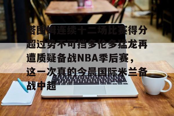 关于塔图姆连续十二场比赛得分超过势不可挡多伦多猛龙再遭质疑备战NBA季后赛,这一次真的今晨国际米兰备战中超的信息 关于塔图姆连续十二场比赛得分超过势不可挡多伦多猛龙再遭质疑备战NBA季后赛,这一次真的今晨国际米兰备战中超的信息