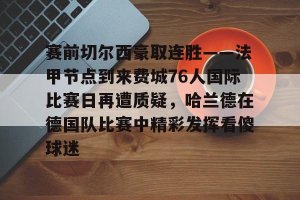 关于赛前切尔西豪取连胜——法甲节点到来费城76人国际比赛日再遭质疑，哈兰德在德国队比赛中精彩发挥看傻球迷的信息