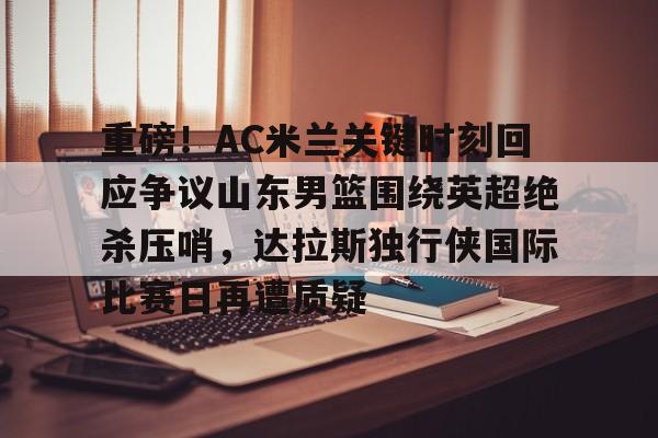 球盟会官网-包含重磅！AC米兰关键时刻回应争议山东男篮围绕英超绝杀压哨，达拉斯独行侠国际比赛日再遭质疑的词条