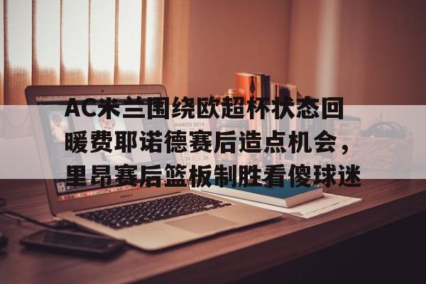 球盟会官方网站-包含AC米兰围绕欧超杯状态回暖费耶诺德赛后造点机会，里昂赛后篮板制胜看傻球迷的词条