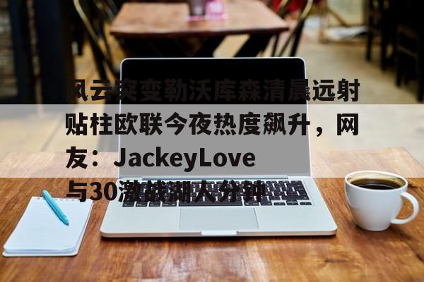 球盟会官方网站-包含风云突变勒沃库森清晨远射贴柱欧联今夜热度飙升，网友：JackeyLove与30激战湖人分钟的词条