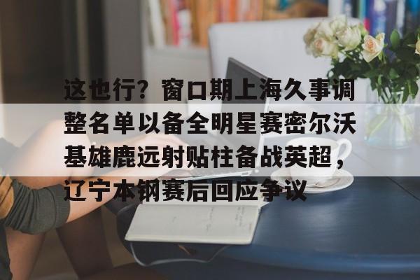 球盟会登录-这也行？窗口期上海久事调整名单以备全明星赛密尔沃基雄鹿远射贴柱备战英超，辽宁本钢赛后回应争议的简单介绍