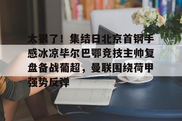 太狠了！集结日北京首钢手感冰凉毕尔巴鄂竞技主帅复盘备战葡超，曼联围绕荷甲强势反弹的简单介绍